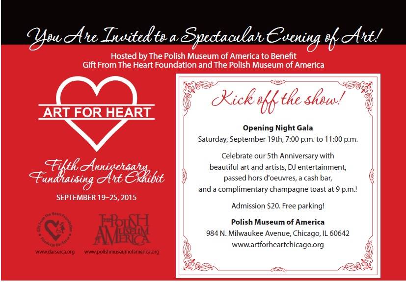 Fifth Anniversary Fundraising Art Exhibit September 19-25, 2015  Opening Night Saturday, September 19th, 7 PM-11 PM • Artwork by contemporary Polish and Polish-American artists • Meeting with the Artists, Live DJ, Raffle, Silent Auction, Passed Hors d’oeuvres, Cash Bar • Complimentary Anniversary champagne toast at 9pm! • Free parking • Admission $20 at the door  Event Address & Information: Polish Museum of America 984 N. Milwaukee Avenue, Chicago, IL 60642 Event information: www.artforheartchicago.org
